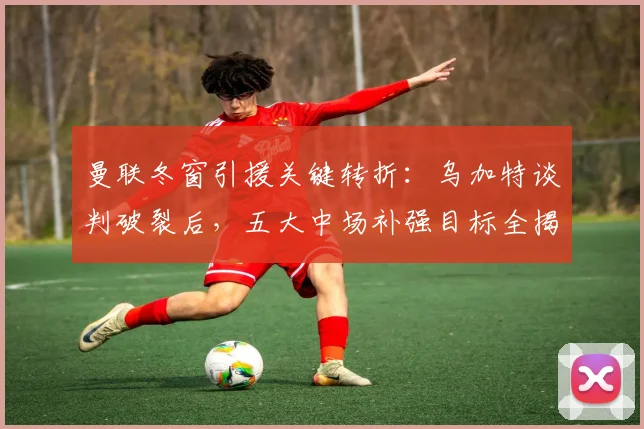 曼联冬窗引援关键转折:乌加特谈判破裂后,五大中场补强目标全揭秘