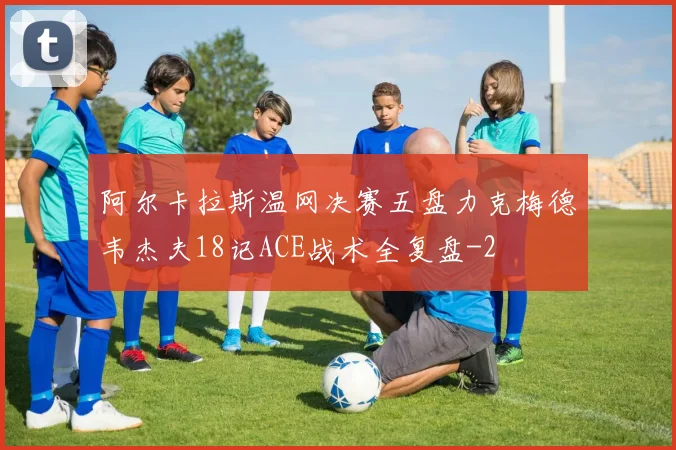 阿尔卡拉斯温网决赛五盘力克梅德韦杰夫18记ACE战术全复盘