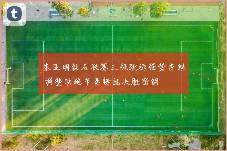 朱亚明钻石联赛三级跳远强势夺魁 调整助跑节奏铸就决胜密钥