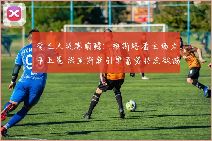 荷兰大奖赛前瞻:维斯塔潘主场力争卫冕 诺里斯新引擎蓄势待发欲撼王座