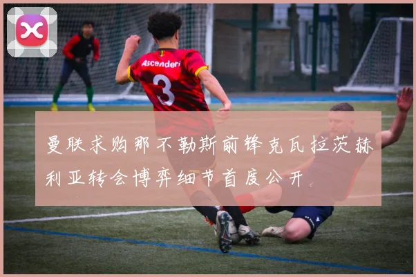 曼联求购那不勒斯前锋克瓦拉茨赫利亚转会博弈细节首度公开