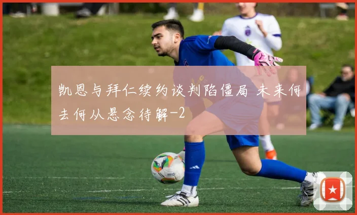 凯恩与拜仁续约谈判陷僵局 未来何去何从悬念待解