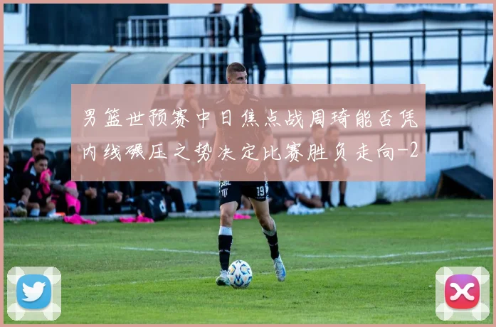 男篮世预赛中日焦点战周琦能否凭内线碾压之势决定比赛胜负走向