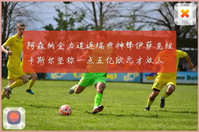 阿森纳全力追逐瑞典神锋伊萨克纽卡斯尔坚称一点五亿欧元才放人