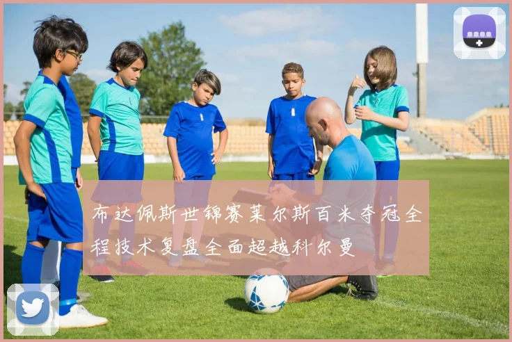 布达佩斯世锦赛莱尔斯百米夺冠全程技术复盘全面超越科尔曼