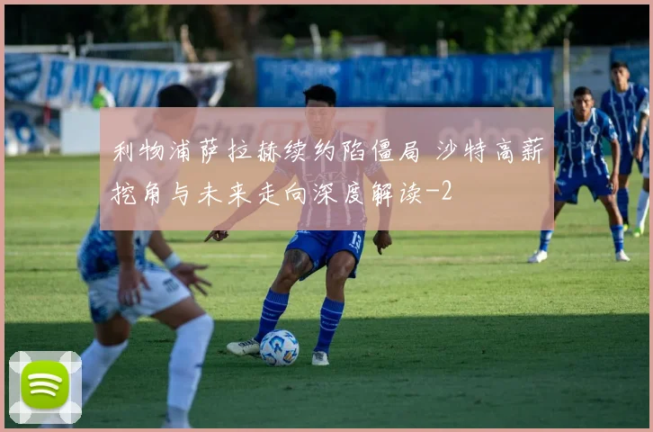 利物浦萨拉赫续约陷僵局 沙特高薪挖角与未来走向深度解读