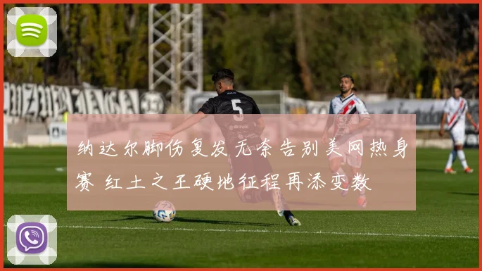 纳达尔脚伤复发无奈告别美网热身赛 红土之王硬地征程再添变数