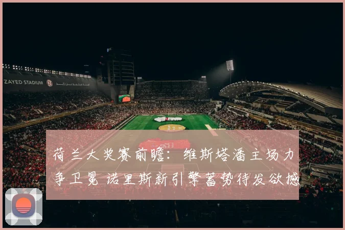 荷兰大奖赛前瞻：维斯塔潘主场力争卫冕 诺里斯新引擎蓄势待发欲撼王座