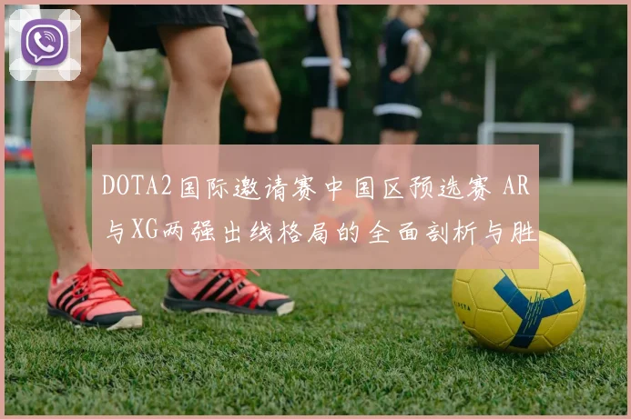 DOTA2国际邀请赛中国区预选赛 AR与XG两强出线格局的全面剖析与胜负点预测