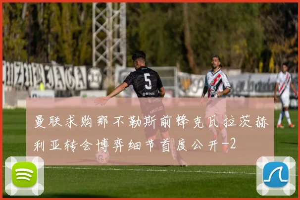曼联求购那不勒斯前锋克瓦拉茨赫利亚转会博弈细节首度公开