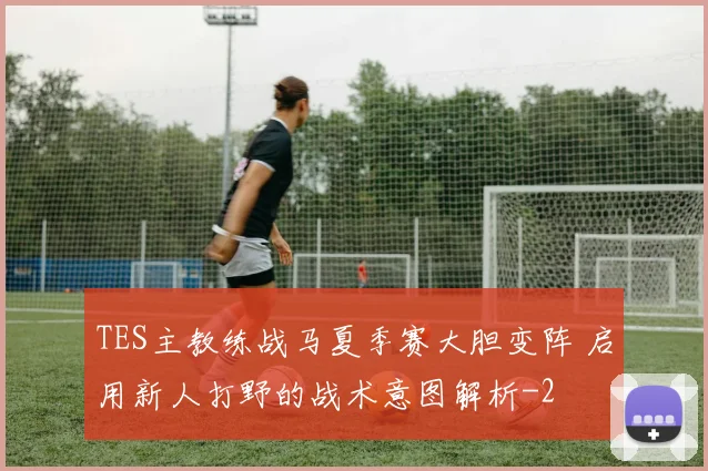 TES主教练战马夏季赛大胆变阵 启用新人打野的战术意图解析
