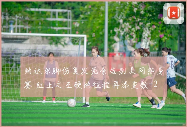 纳达尔脚伤复发无奈告别美网热身赛 红土之王硬地征程再添变数